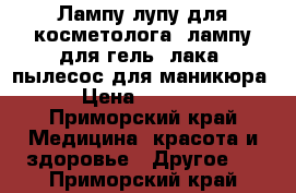 Лампу-лупу для косметолога, лампу для гель -лака, пылесос для маникюра › Цена ­ 2 000 - Приморский край Медицина, красота и здоровье » Другое   . Приморский край